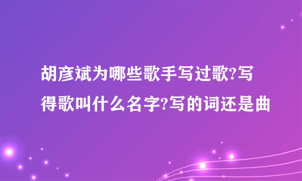 胡彦斌为哪些歌手写过歌?写得歌叫什么名字?写的词还是曲