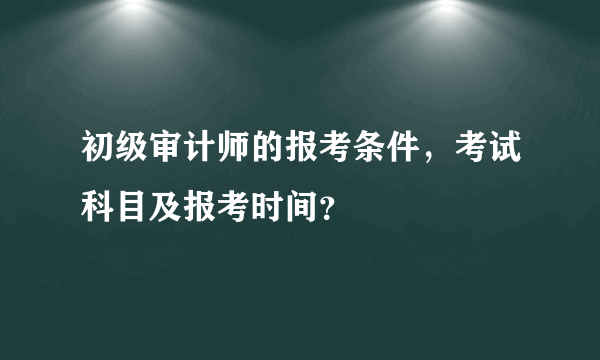 初级审计师的报考条件，考试科目及报考时间？