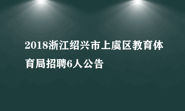 2018浙江绍兴市上虞区教育体育局招聘6人公告