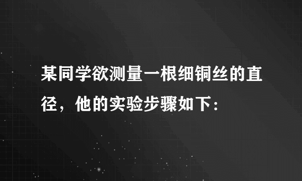 某同学欲测量一根细铜丝的直径，他的实验步骤如下：