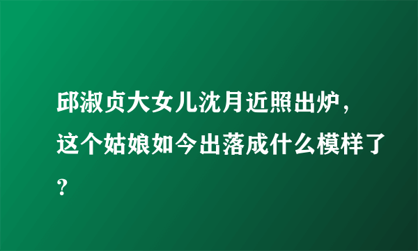 邱淑贞大女儿沈月近照出炉，这个姑娘如今出落成什么模样了？