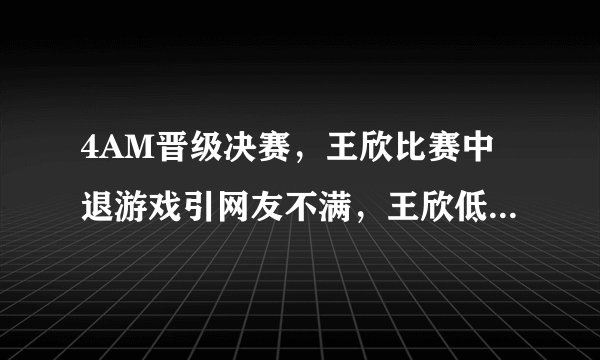 4AM晋级决赛，王欣比赛中退游戏引网友不满，王欣低头赛后请吃海底捞，你有何看法？