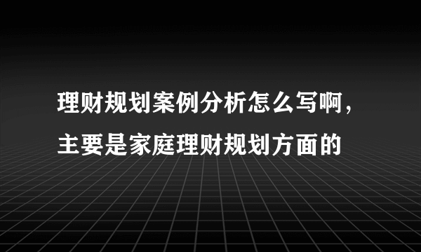 理财规划案例分析怎么写啊，主要是家庭理财规划方面的