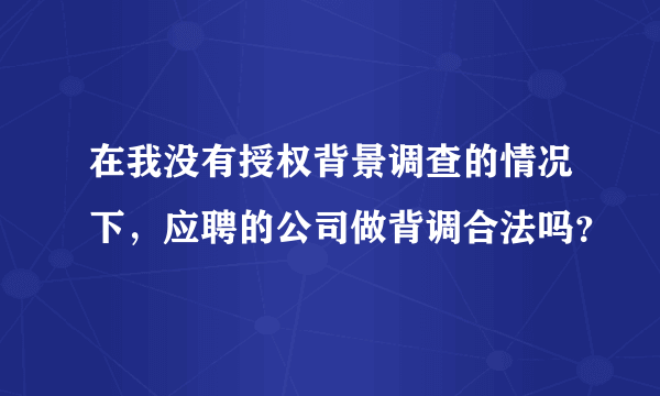 在我没有授权背景调查的情况下，应聘的公司做背调合法吗？