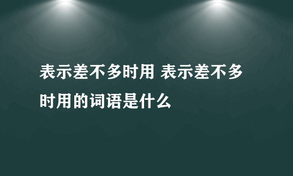 表示差不多时用 表示差不多时用的词语是什么