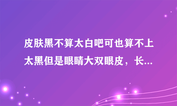 皮肤黑不算太白吧可也算不上太黑但是眼睛大双眼皮，长睫毛，嘴巴小，脸型也小，圆脸，鼻子挺的人好看呢还