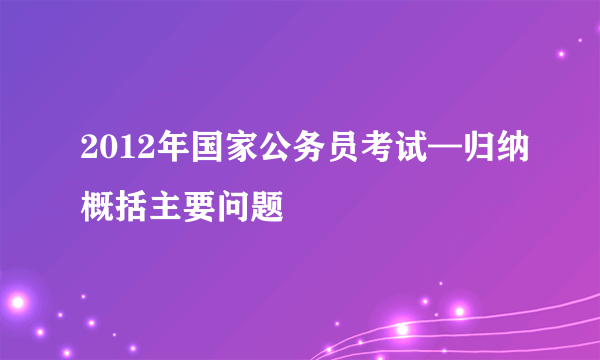 2012年国家公务员考试—归纳概括主要问题