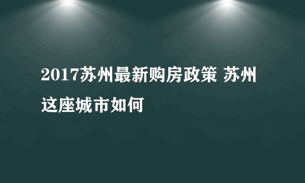 2017苏州最新购房政策 苏州这座城市如何