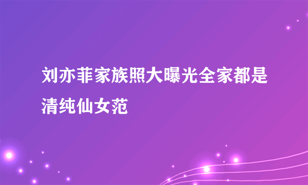 刘亦菲家族照大曝光全家都是清纯仙女范