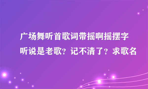 广场舞听首歌词带摇啊摇摆字听说是老歌？记不清了？求歌名