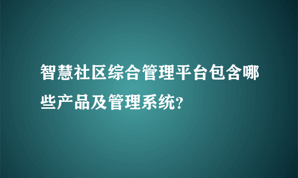 智慧社区综合管理平台包含哪些产品及管理系统？