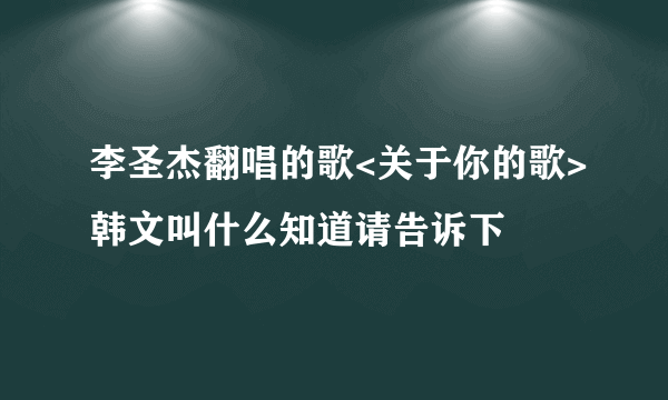 李圣杰翻唱的歌<关于你的歌>韩文叫什么知道请告诉下