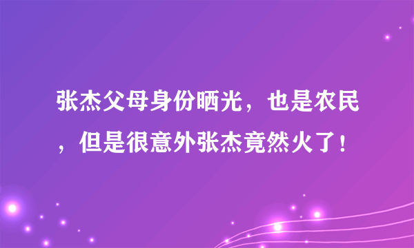 张杰父母身份晒光，也是农民，但是很意外张杰竟然火了！