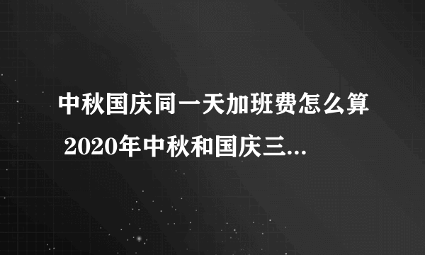 中秋国庆同一天加班费怎么算 2020年中秋和国庆三薪怎么算