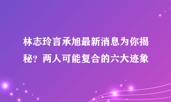 林志玲言承旭最新消息为你揭秘？两人可能复合的六大迹象