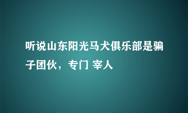 听说山东阳光马犬俱乐部是骗子团伙，专门 宰人