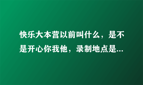 快乐大本营以前叫什么，是不是开心你我他，录制地点是不是常德，求证。