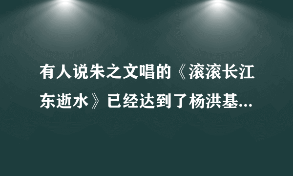 有人说朱之文唱的《滚滚长江东逝水》已经达到了杨洪基唱的水平？你怎么认为？