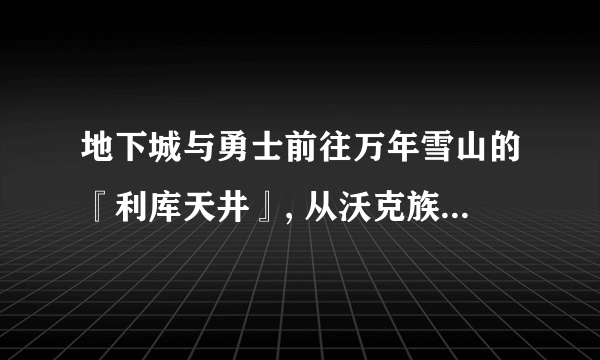 地下城与勇士前往万年雪山的『利库天井』, 从沃克族族长巴斯尔那里得到[冰龙的结晶], 要求地