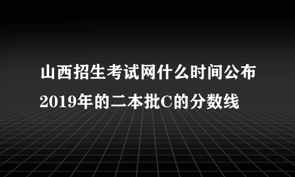 山西招生考试网什么时间公布2019年的二本批C的分数线