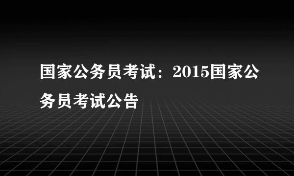 国家公务员考试：2015国家公务员考试公告