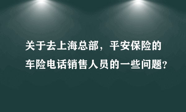 关于去上海总部，平安保险的车险电话销售人员的一些问题？