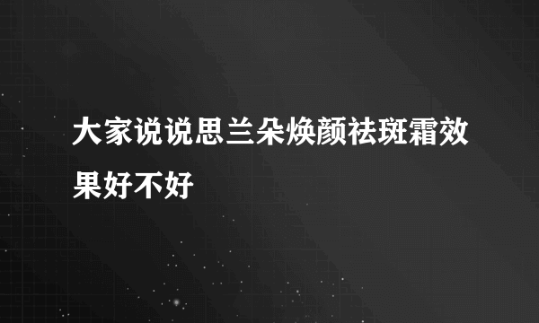 大家说说思兰朵焕颜祛斑霜效果好不好