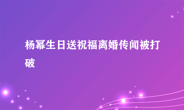 杨幂生日送祝福离婚传闻被打破