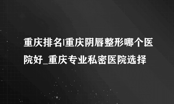 重庆排名|重庆阴唇整形哪个医院好_重庆专业私密医院选择