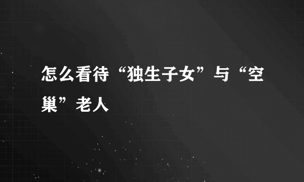 怎么看待“独生子女”与“空巢”老人