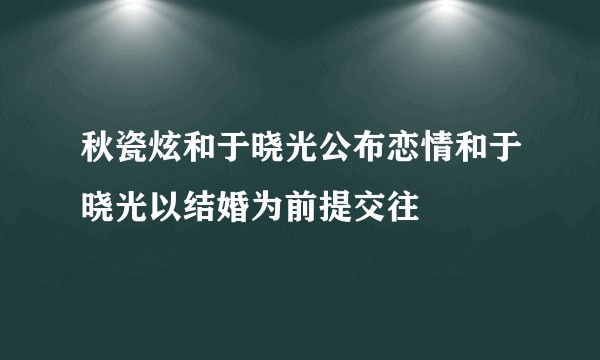 秋瓷炫和于晓光公布恋情和于晓光以结婚为前提交往