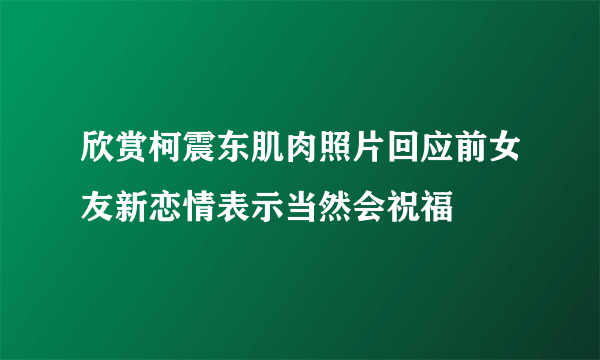 欣赏柯震东肌肉照片回应前女友新恋情表示当然会祝福