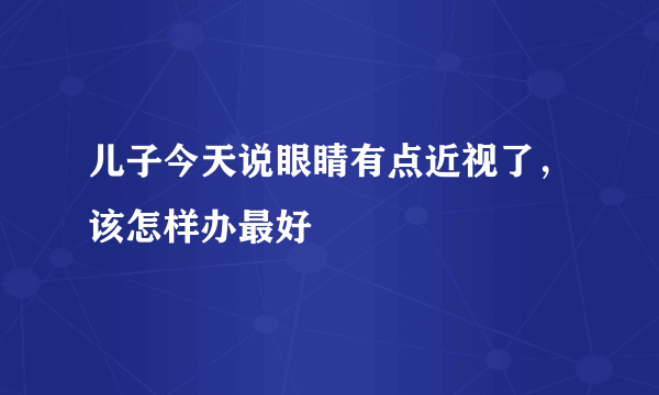 儿子今天说眼睛有点近视了，该怎样办最好