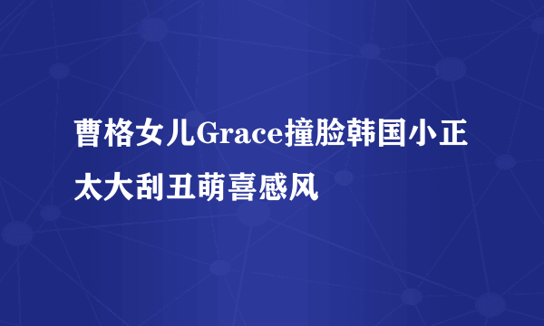 曹格女儿Grace撞脸韩国小正太大刮丑萌喜感风