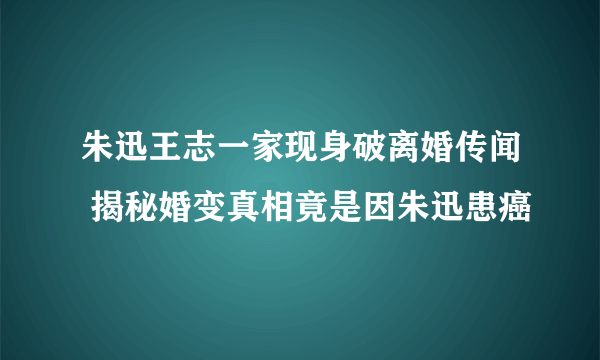 朱迅王志一家现身破离婚传闻 揭秘婚变真相竟是因朱迅患癌