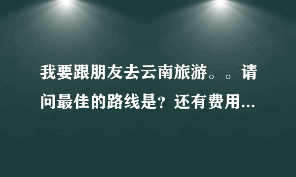 我要跟朋友去云南旅游。。请问最佳的路线是？还有费用大概是多少。。需要注意些什么