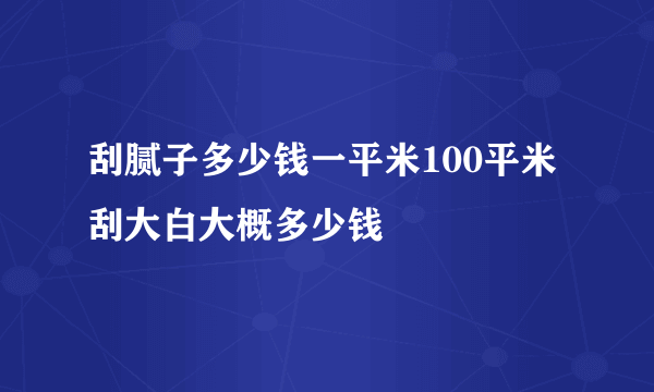 刮腻子多少钱一平米100平米刮大白大概多少钱