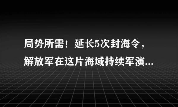 局势所需！延长5次封海令，解放军在这片海域持续军演长达两个月