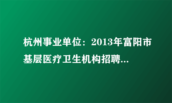 杭州事业单位：2013年富阳市基层医疗卫生机构招聘25人公告