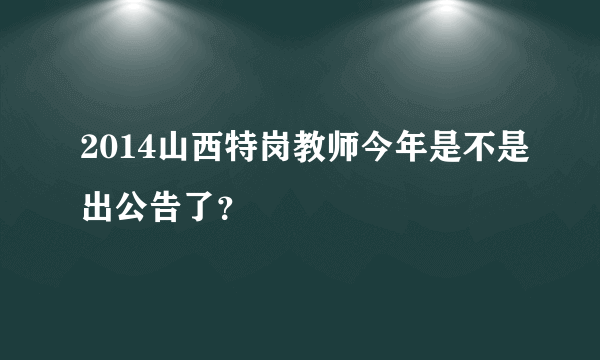 2014山西特岗教师今年是不是出公告了？