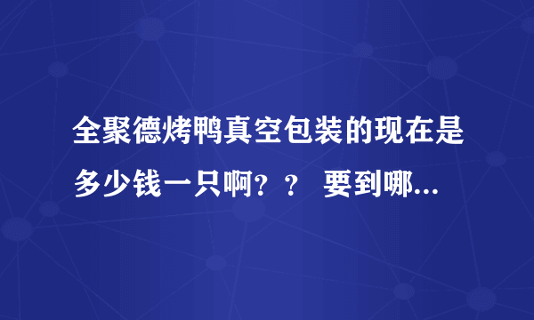 全聚德烤鸭真空包装的现在是多少钱一只啊？？ 要到哪里买啊？ 前门的店可以吗？几点能开始卖啊？？