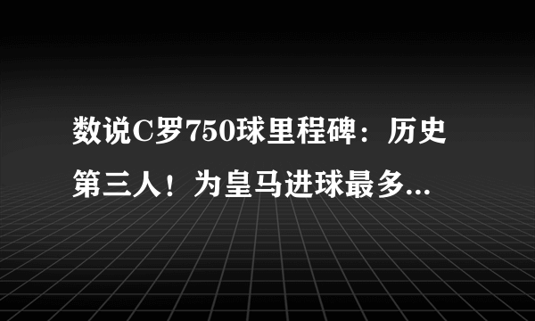 数说C罗750球里程碑：历史第三人！为皇马进球最多，单季69球神迹