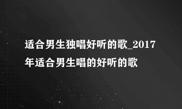 适合男生独唱好听的歌_2017年适合男生唱的好听的歌