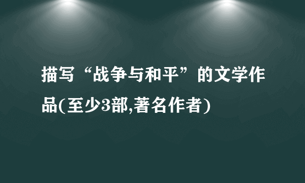 描写“战争与和平”的文学作品(至少3部,著名作者)