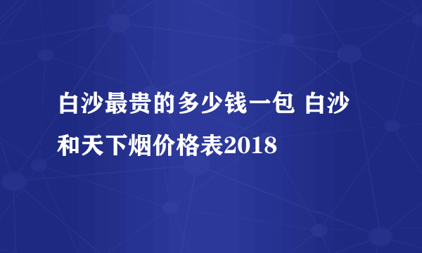 白沙最贵的多少钱一包 白沙和天下烟价格表2018