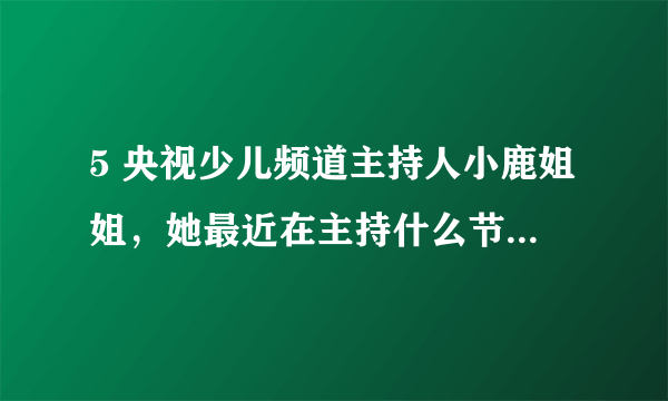 5 央视少儿频道主持人小鹿姐姐，她最近在主持什么节目？急？