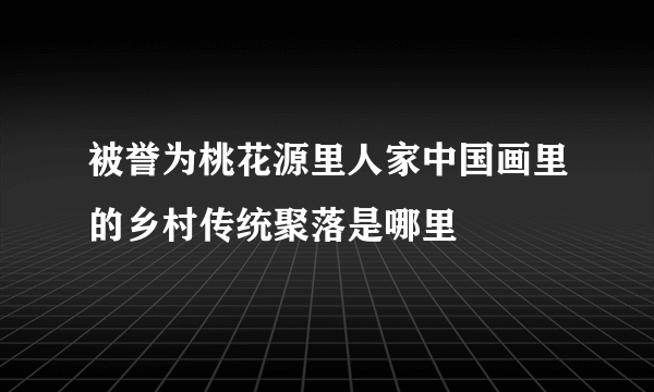 被誉为桃花源里人家中国画里的乡村传统聚落是哪里