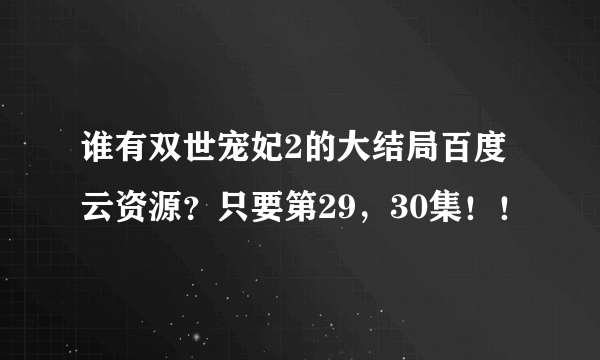 谁有双世宠妃2的大结局百度云资源？只要第29，30集！！