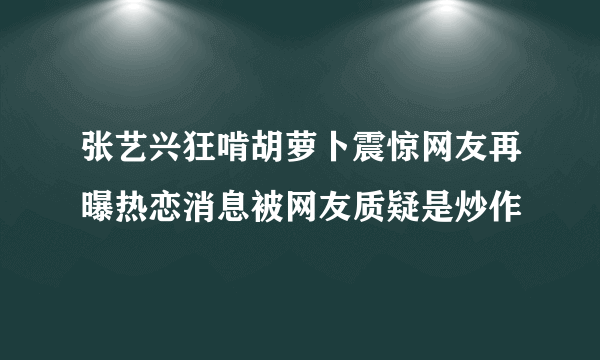 张艺兴狂啃胡萝卜震惊网友再曝热恋消息被网友质疑是炒作