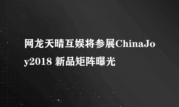 网龙天晴互娱将参展ChinaJoy2018 新品矩阵曝光